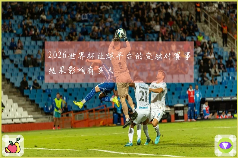 2026世界杯让球平台的变动对赛事结果影响有多大