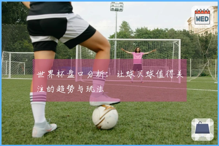 世界杯盘口分析：让球买球值得关注的趋势与玩法